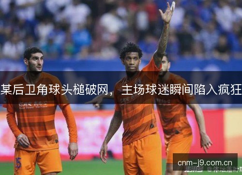 某后卫角球头槌破网，主场球迷瞬间陷入疯狂