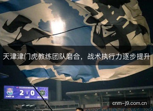 天津津门虎教练团队磨合，战术执行力逐步提升