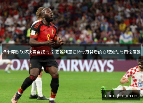 卢卡库欧联杯决赛自摆乌龙 塞维利亚逆转夺冠背后的心理波动与舆论喧嚣